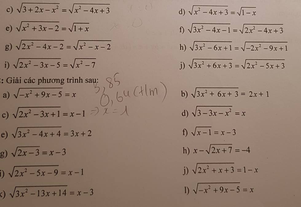 sqrt(3+2x-x^2)=sqrt(x^2-4x+3) sqrt(x^2-4x+3)=sqrt(1-x)
d) 
e) sqrt(x^2+3x-2)=sqrt(1+x) sqrt(3x^2-4x-1)=sqrt(2x^2-4x+3)
f) 
g) sqrt(2x^2-4x-2)=sqrt(x^2-x-2) h) sqrt(3x^2-6x+1)=sqrt(-2x^2-9x+1)
i) sqrt(2x^2-3x-5)=sqrt(x^2-7) j) sqrt(3x^2+6x+3)=sqrt(2x^2-5x+3)
2: Giải các phương trình sau: 
a) sqrt(-x^2+9x-5)=x b) sqrt(3x^2+6x+3)=2x+1
c) sqrt(2x^2-3x+1)=x-1 d) sqrt(3-3x-x^2)=x
e) sqrt(3x^2-4x+4)=3x+2 f) sqrt(x-1)=x-3
g) sqrt(2x-3)=x-3 h) x-sqrt(2x+7)=-4
D sqrt(2x^2-5x-9)=x-1
j) sqrt(2x^2+x+3)=1-x
) sqrt(3x^2-13x+14)=x-3
1) sqrt(-x^2+9x-5)=x