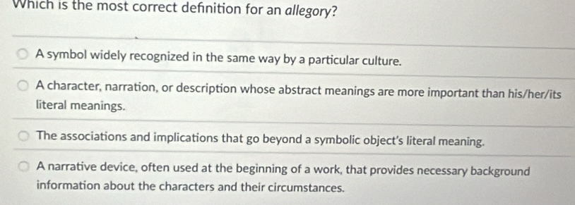 Which is the most correct definition for an allegory?
A symbol widely recognized in the same way by a particular culture.
A character, narration, or description whose abstract meanings are more important than his/her/its
literal meanings.
The associations and implications that go beyond a symbolic object's literal meaning.
A narrative device, often used at the beginning of a work, that provides necessary background
information about the characters and their circumstances.