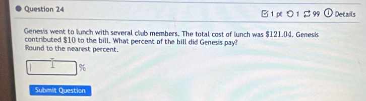 つ 1 ： 3 99 i Details 
Genesis went to lunch with several club members. The total cost of lunch was $121.04. Genesis 
contributed $10 to the bill. What percent of the bill did Genesis pay? 
Round to the nearest percent.
%
Submit Question