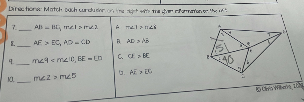 Directions: Match each conclusion on the right with the given information on the left.
7._ AB=BC, m∠ 1>m∠ 2 A. m∠ 7>m∠ 8
8._ AE>EC, AD=CD B. AD>AB
9._ m∠ 9 , BE=ED C. CE>BE
10._ m∠ 2>m∠ 5
D. AE>EC
© Olivia Willhoite, 2029