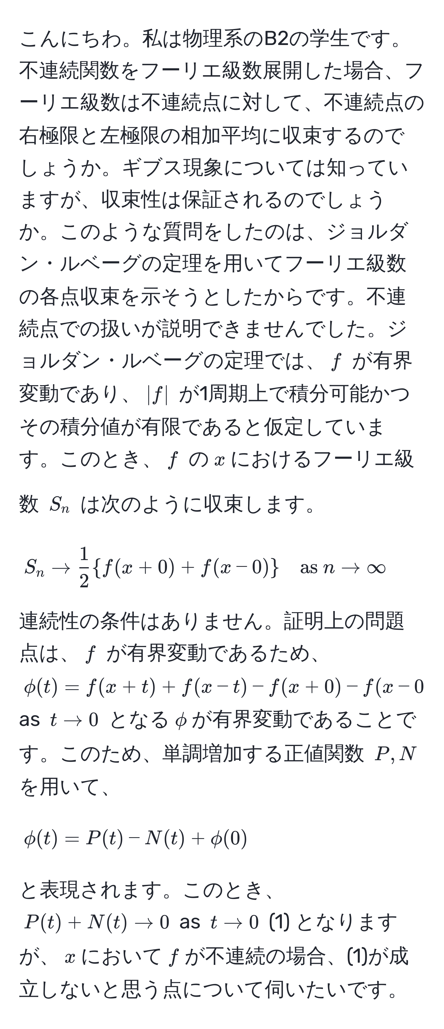 こんにちわ。私は物理系のB2の学生です。不連続関数をフーリエ級数展開した場合、フーリエ級数は不連続点に対して、不連続点の右極限と左極限の相加平均に収束するのでしょうか。ギブス現象については知っていますが、収束性は保証されるのでしょうか。このような質問をしたのは、ジョルダン・ルベーグの定理を用いてフーリエ級数の各点収束を示そうとしたからです。不連続点での扱いが説明できませんでした。ジョルダン・ルベーグの定理では、$f$ が有界変動であり、$|f|$ が1周期上で積分可能かつその積分値が有限であると仮定しています。このとき、$f$ の$x$におけるフーリエ級数 $S_n$ は次のように収束します。
[
S_n arrow  1/2  f(x+0) + f(x-0) quad as  n arrow ∈fty
]
連続性の条件はありません。証明上の問題点は、$f$ が有界変動であるため、$phi(t) = f(x+t) + f(x-t) - f(x+0) - f(x-0) arrow 0$ as $t arrow 0$ となる$phi$が有界変動であることです。このため、単調増加する正値関数 $P,N$ を用いて、
[
phi(t) = P(t) - N(t) + phi(0)
]
と表現されます。このとき、$P(t) + N(t) arrow 0$ as $t arrow 0$ (1) となりますが、$x$において$f$が不連続の場合、(1)が成立しないと思う点について伺いたいです。