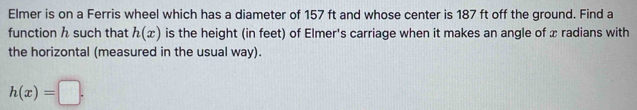 Elmer is on a Ferris wheel which has a diameter of 157 ft and whose center is 187 ft off the ground. Find a 
function h such that h(x) is the height (in feet) of Elmer's carriage when it makes an angle of x radians with 
the horizontal (measured in the usual way).
h(x)=□.