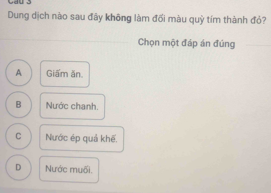 Cau 3
Dung dịch nào sau đây không làm đổi màu quỳ tím thành đỏ?
Chọn một đáp án đúng
A Giấm ăn.
B Nước chanh.
C Nước ép quả khế.
D Nước muối.