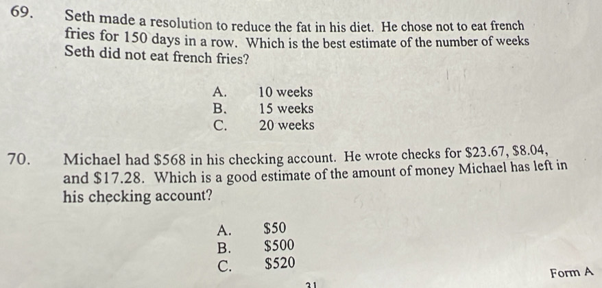 Seth made a resolution to reduce the fat in his diet. He chose not to eat french
fries for 150 days in a row. Which is the best estimate of the number of weeks
Seth did not eat french fries?
A. 10 weeks
B. 15 weeks
C. 20 weeks
70. Michael had $568 in his checking account. He wrote checks for $23.67, $8.04,
and $17.28. Which is a good estimate of the amount of money Michael has left in
his checking account?
A. $50
B. $500
C. $520
Form A