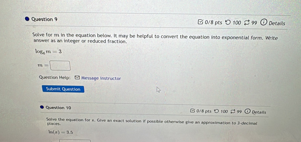 つ 100 99 Details 
Solve for m in the equation below. It may be helpful to convert the equation into exponential form. Write 
answer as an integer or reduced fraction.
log _6m=3
m=□
Question Help: Message instructor 
Submit Question 
Question 10 0/8 pts つ 100 99 Details 
Solve the equation for x. Give an exact solution if possible otherwise give an approximation to 3 -decimal 
places.
ln (x)=3.5