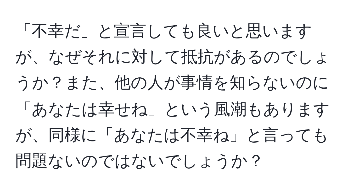 「不幸だ」と宣言しても良いと思いますが、なぜそれに対して抵抗があるのでしょうか？また、他の人が事情を知らないのに「あなたは幸せね」という風潮もありますが、同様に「あなたは不幸ね」と言っても問題ないのではないでしょうか？