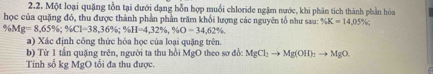 Một loại quặng tồn tại dưới dạng hỗn hợp muối chloride ngậm nước, khi phân tích thành phần hóa 
học của quặng đó, thu được thành phần phần trăm khối lượng các nguyên tố như sau: % K=14,05%;
% Mg=8,65%; % Cl=38,36%; % H=4,32% , % O=34,62%. 
a) Xác định công thức hóa học của loại quặng trên. 
b) Từ 1 tấn quặng trên, người ta thu hồi MgO theo sơ đồ: MgCl_2to Mg(OH)_2to MgO. 
Tính số kg MgO tối đa thu được.