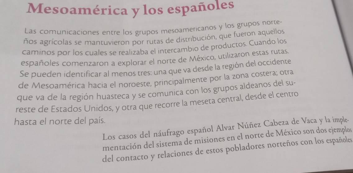 Mesoamérica y los españoles 
Las comunicaciones entre los grupos mesoamericanos y los grupos norte- 
ños agrícolas se mantuvieron por rutas de distribución, que fueron aquellos 
caminos por los cuales se realizaba el intercambio de productos. Cuando los 
españoles comenzaron a explorar el norte de México, utilizaron estas rutas. 
Se pueden identificar al menos tres: una que va desde la región del occidente 
de Mesoamérica hacia el noroeste, principalmente por la zona costera; otra 
que va de la región huasteca y se comunica con los grupos aldeanos del su- 
reste de Estados Unidos, y otra que recorre la meseta central, desde el centro 
hasta el norte del país. 
Los casos del náufrago español Alvar Núñez Cabeza de Vaca y la imple- 
mentación del sistema de misiones en el norte de México son dos ejemplos 
del contacto y relaciones de estos pobladores norteños con los españoles