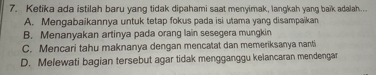 Ketika ada istilah baru yang tidak dipahami saat menyimak, langkah yang baik adalah...
A. Mengabaikannya untuk tetap fokus pada isi utama yang disampaikan
B. Menanyakan artinya pada orang lain sesegera mungkin
C. Mencari tahu maknanya dengan mencatat dan memeriksanya nanti
D. Melewati bagian tersebut agar tidak mengganggu kelancaran mendengar