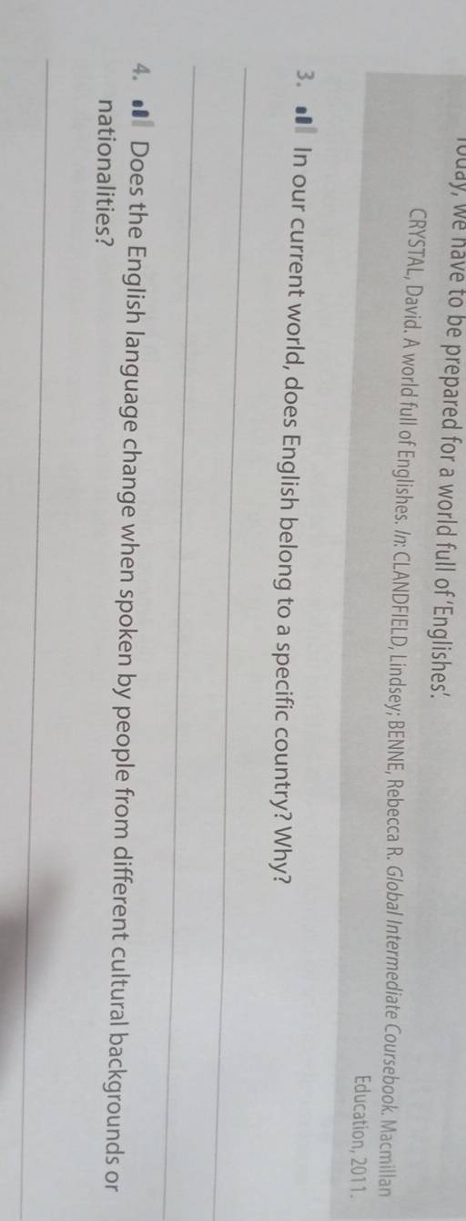 louay, we have to be prepared for a world full of ‘Englishes’. 
CRYSTAL, David. A world full of Englishes. In: CLANDFIELD, Lindsey; BENNE, Rebecca R. Global Intermediate Coursebook. Macmillan 
Education, 2011. 
3. ■ In our current world, does English belong to a specific country? Why? 
_ 
_ 
4. ● Does the English language change when spoken by people from different cultural backgrounds or 
nationalities? 
_