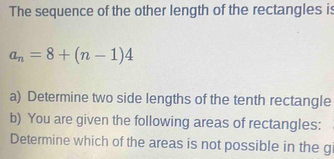 The sequence of the other length of the rectangles is
a_n=8+(n-1)4
a) Determine two side lengths of the tenth rectangle 
b) You are given the following areas of rectangles: 
Determine which of the areas is not possible in the gi