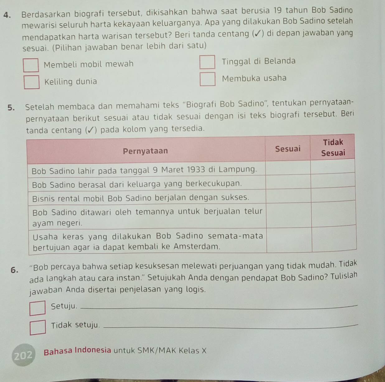 Berdasarkan biografi tersebut, dikisahkan bahwa saat berusia 19 tahun Bob Sadino
mewarisi seluruh harta kekayaan keluarganya. Apa yang dilakukan Bob Sadino setelah
mendapatkan harta warisan tersebut? Beri tanda centang (✓) di depan jawaban yang
sesuai. (Pilihan jawaban benar lebih dari satu)
Membeli mobil mewah Tinggal di Belanda
Keliling dunia Membuka usaha
5. Setelah membaca dan memahami teks “Biografi Bob Sadino”, tentukan pernyataan-
pernyataan berikut sesuai atau tidak sesuai dengan isi teks biografi tersebut. Beri
pada kolom yang tersedia.
6. “Bob percaya bahwa setiap kesuksesan melewati perjuangan yang tidak mudah. Tidak
ada langkah atau cara instan.” Setujukah Anda dengan pendapat Bob Sadino? Tulislah
jawaban Anda disertai penjelasan yang logis.
Setuju._
Tidak setuju._
202 Bahasa Indonesia untuk SMK/MAK Kelas X