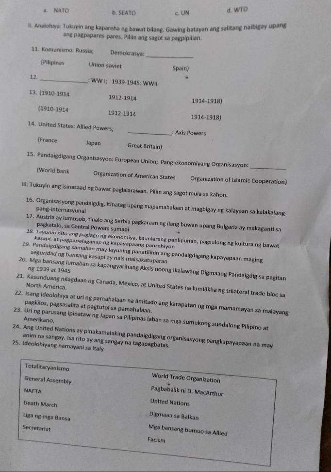 a. NATO b. SEATO c. UN d. WTO
li. Analohiya: Tukuyin ang kapareha ng bawat bilang. Gawing batayan ang salitang naibigay upang
ang pagpapares-pares. Piliin ang sagot sa pagpipilian.
11. Komunismo: Russia; Demokrasya:_
(Pilipinas Union soviet Spain)
12.
_: WW |; 1939-1945: WWII
13. (1910-1914 1912-1914
1914-1918)
(1910-1914 1912-1914
1914-1918)
14. United States: Allied Powers; _: Axis Powers
(France Japan Great Britain)
_
15. Pandaigdigang Organisasyon: European Union; Pang-ekonomiyang Organisasyon:
(World Bank Organization of American States Organization of Islamic Cooperation)
III. Tukuyin ang isinasaad ng bawat paglalarawan. Piliin ang sagot mula sa kahon.
16. Organisasyong pandaigdig, itinatag upang mapamahalaan at magbigay ng kalayaan sa kalakalang
pang-internasyunal
17. Austria ay lumusob, tinalo ang Serbia pagkaraan ng ilang buwan upang Bulgaria ay makaganti sa
pagkatalo, sa Central Powers sumapi
18. Layunin nito ang paglago ng ekonomiya, kaunlarang panlipunan, pagsulong ng kultura ng bawat
kasapi, at pagpapalaganap ng kapayapaang panrehiyon
19. Pandaigdigang samahan may layuning panatilihin ang pandaigdigang kapayapaan maging
seguridad ng bansang kasapi ay nais maisakatuparan
20. Mga bansang lumaban sa kapangyarihang Aksis noong Ikalawang Digmaang Pandaigdig sa pagitan
ng 1939 at 1945
21. Kasunduang nilagdaan ng Canada, Mexico, at United States na lumilikha ng trilateral trade bloc sa
North America.
22. Isang ideolohiya at uri ng pamahalaan na limitado ang karapatan ng mga mamamayan sa malayang
pagkilos, pagsasalita at pagtutol sa pamahalaan.
23. Uri ng parusang ipinataw ng Japan sa Pilipinas laban sa mga sumukong sundalong Pilipino at
Amerikano.
24. Ang United Nations ay pinakamalaking pandaigdigang organisasyong pangkapayapaan na may
anim na sangay. Isa rito ay ang sangay na tagapagbatas.
25. Ideolohiyang namayani sa Italy
Totalitaryanismo World Trade Organization
General Assembly Pagbabalik ni D. MacArthur
NAFTA United Nations
Death March Digmaan sa Balkan
Liga ng mga Bansa Mga bansang bumuo sa Allied
Secretariat Facism