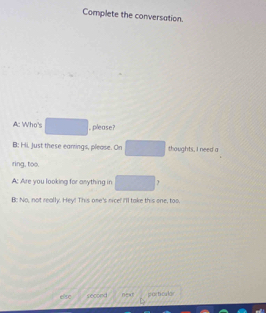 Complete the conversation. 
A: Who's □ , please? 
B: Hi, Just these earrings, please. On □ thoughts, I need a 
ring, too. 
A; Are you looking for anything in □
B: No, not really. Hey! This one's nice! I'll take this one, too 
else second near pacticular