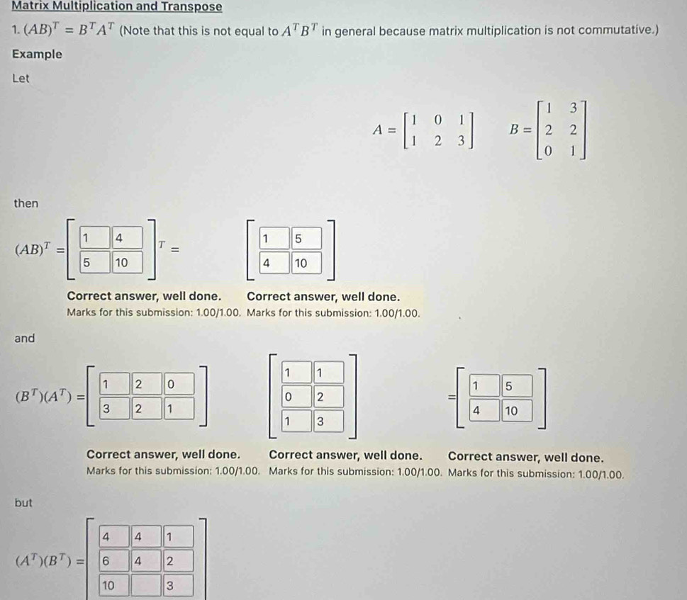 Matrix Multiplication and Transpose 
1. (AB)^T=B^TA^T (Note that this is not equal to A^TB^T in general because matrix multiplication is not commutative.) 
Example 
Let
A=beginbmatrix 1&0&1 1&2&3endbmatrix B=beginbmatrix 1&3 2&2 0&1endbmatrix
then
(AB)^T=[ 1/5  4/10 ]^T= [ 1/4 &5 4&10endbmatrix
Correct answer, well done. Correct answer, well done. 
Marks for this submission: 1.00/1.00. Marks for this submission: 1.00/1.00. 
and 
1 1 
0 2
(B^T)(A^T)=[ 1/3  2/2 frac 01] 1 3
=[ 1/4 ][ 5/10 ]
Correct answer, well done. Correct answer, well done. Correct answer, well done. 
Marks for this submission: 1.00/1.00. Marks for this submission: 1.00/1.00. Marks for this submission: 1.00/1.00. 
but
(A^T)(B^T)=beginbmatrix  4/5 &4&1  6/10 &4&|2 10&□ &|3endbmatrix endbmatrix