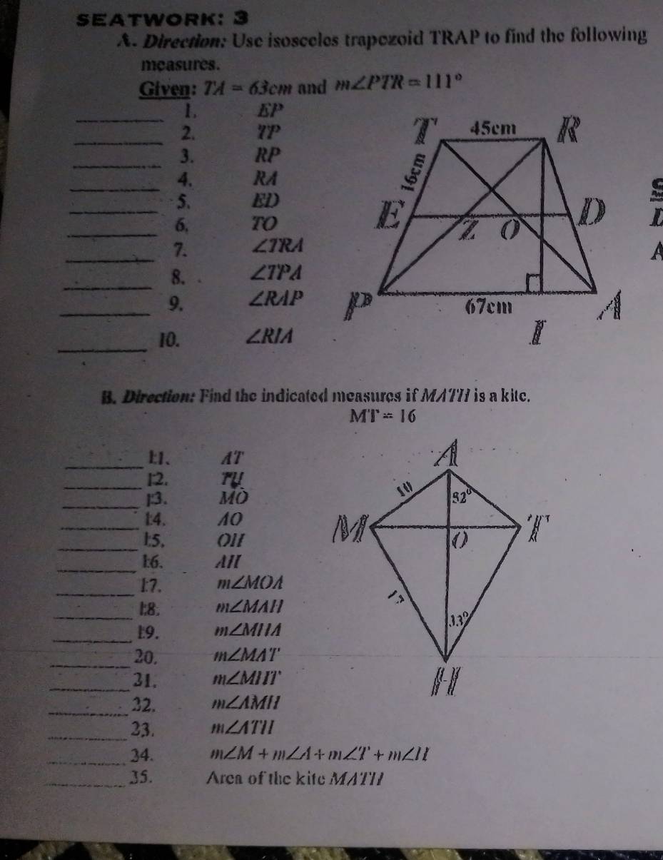 SEATWORK:
A. Direction: Use isosceles trapezoid TRAP to find the following
measures.
Given: TA=63cm and m∠ PTR=111°
_1. EP
_2. 7P
_3. RP
_
4. RA
_
5. ED
_6, TO
_7. ∠ TRA
_8. ∠ TPA
_9. ∠ RAP
_10. ∠ RIA
B. Direction: Find the indicated measures if MA777 is a kite.
MT=16
_、 AT
_1:2.
_]:3. MO
_
1:4. 10
_1:5, Ol1
_:6. AI
_
1:7. m∠ MOA
_
1:8. m∠ MAH
_9. m∠ MIIA
_20. m∠ MAT
_31. m∠ MIIT
_32. m∠ AMII
_23. m∠ ATII
_34. m∠ M+m∠ A+m∠ T+m∠ II
_35. Area of the kite MATT