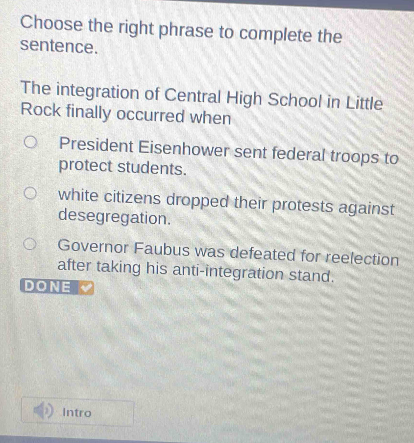 Choose the right phrase to complete the
sentence.
The integration of Central High School in Little
Rock finally occurred when
President Eisenhower sent federal troops to
protect students.
white citizens dropped their protests against
desegregation.
Governor Faubus was defeated for reelection
after taking his anti-integration stand.
DONE
Intro