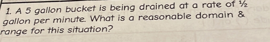 A 5 gallon bucket is being drained at a rate of ½
gallon per minute. What is a reasonable domain & 
range for this situation?