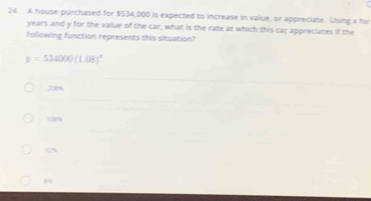 A house purchased for $534,DDD is expected to increase in value, or appreciate. Using x for
years and y for the value of the car, what is the rate at which this car appreciates if the
following function represents this situation?
y=534000(1.08)^x
218%
109%
92%
B