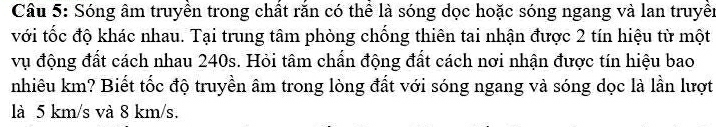 Sóng âm truyền trong chất rắn có thể là sóng dọc hoặc sóng ngang và lan truyền 
với tốc độ khác nhau. Tại trung tâm phòng chống thiên tai nhận được 2 tín hiệu từ một 
vụ động đất cách nhau 240s. Hỏi tâm chẩn động đất cách nơi nhận được tín hiệu bao 
nhiêu km? Biết tốc độ truyền âm trong lòng đất với sóng ngang và sóng dọc là lần lượt 
là 5 km/s và 8 km/s.