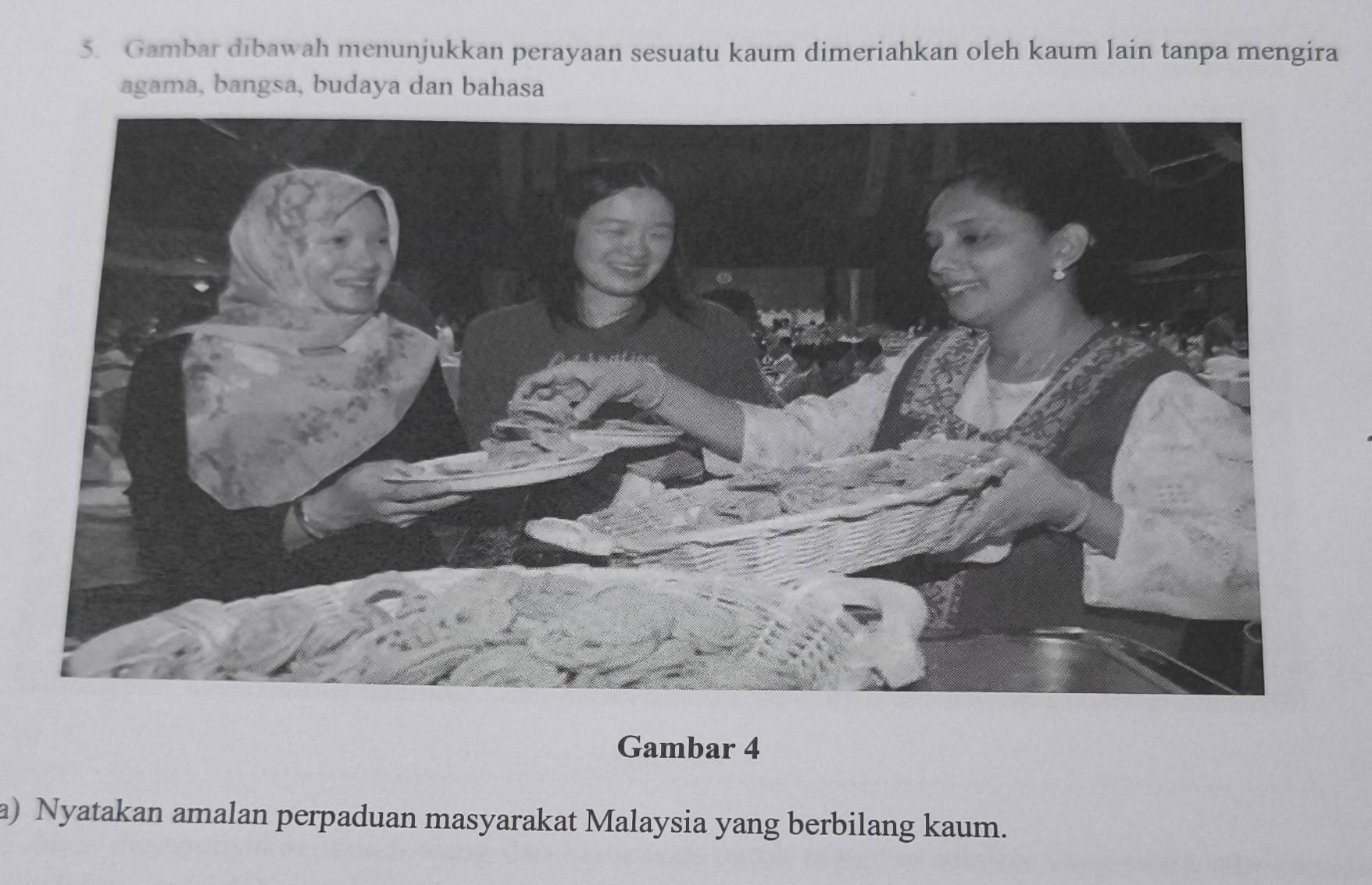 Gambar dibawah menunjukkan perayaan sesuatu kaum dimeriahkan oleh kaum lain tanpa mengira 
agama, bangsa, budaya dan bahasa 
Gambar 4 
a) Nyatakan amalan perpaduan masyarakat Malaysia yang berbilang kaum.