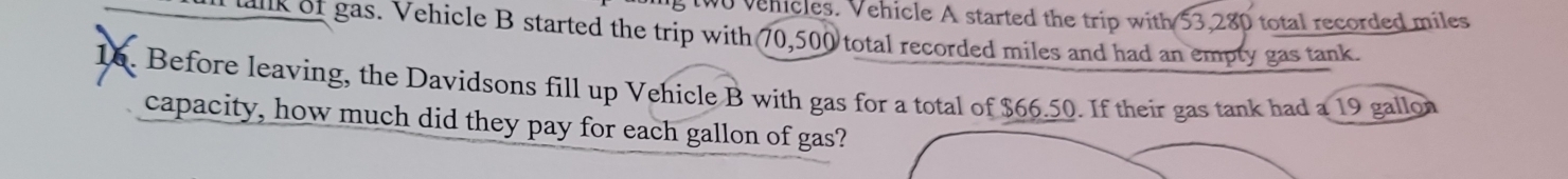 wo vehicles. Vehicle A started the trip with 53,280 total recorded miles
tk of gas. Vehicle B started the trip with 70,500 total recorded miles and had an empty gas tank. 
16. Before leaving, the Davidsons fill up Vehicle B with gas for a total of $66.50. If their gas tank had a 19 gallon
capacity, how much did they pay for each gallon of gas?