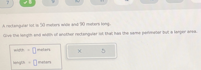 7 8 9 10 
A rectangular lot is 50 meters wide and 90 meters long. 
Give the length and width of another rectangular lot that has the same perimeter but a larger area.
width = □ meters × 6
length = □ meters