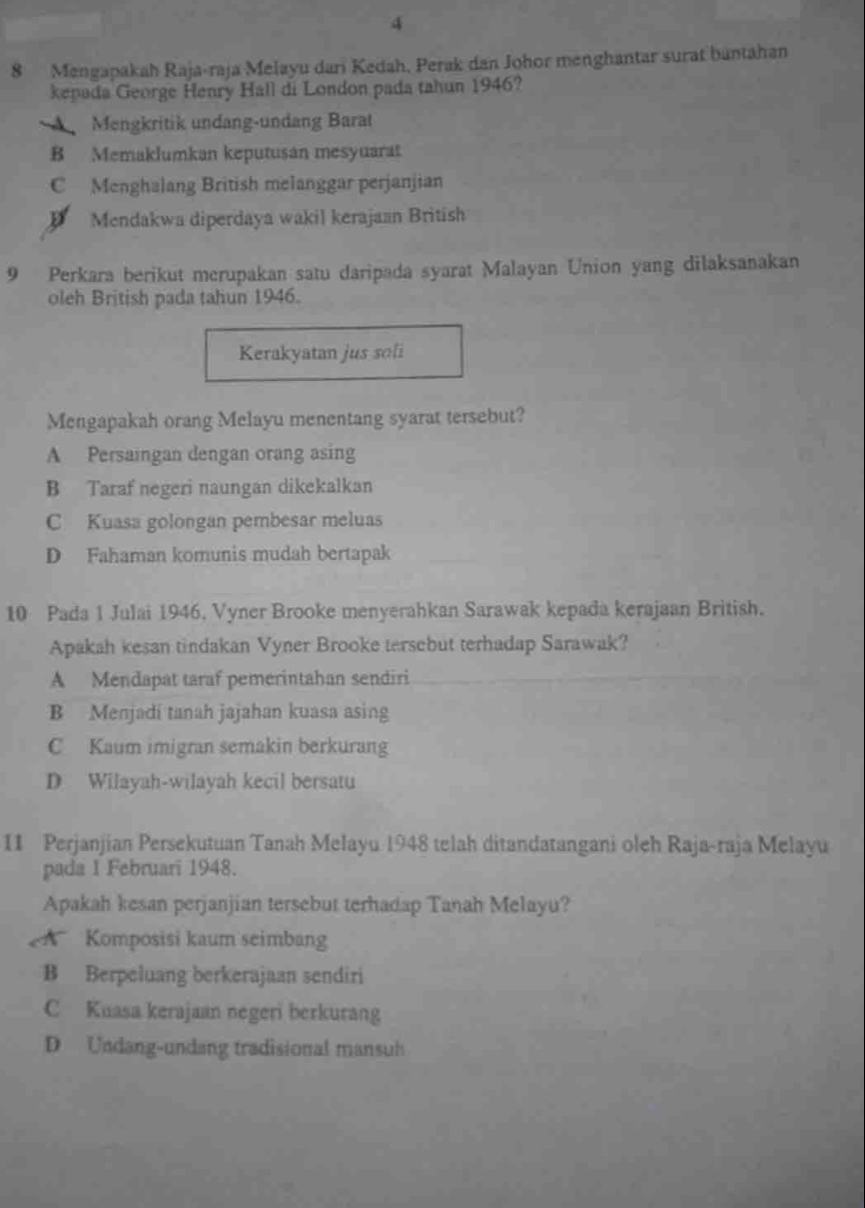 4
8 Mengapakah Raja-raja Melayu dari Kedah, Perak dan Johor menghantar surat bantahan
kepada George Henry Hall di London pada tahun 1946?
Mengkritik undang-undang Barat
B Memaklumkan keputusan mesyuarat
C Menghalang British melanggar perjanjian
Mendakwa diperdaya wakil kerajaan British
9 Perkara berikut merupakan satu daripada syarat Malayan Union yang dilaksanakan
oleh British pada tahun 1946.
Kerakyatan jus soli
Mengapakah orang Melayu menentang syarat tersebut?
A Persaingan dengan orang asing
B Taraf negeri naungan dikekalkan
C Kuasa golongan pembesar meluas
D Fahaman komunis mudah bertapak
10 Pada 1 Julai 1946, Vyner Brooke menyerahkan Sarawak kepada kerajaan British.
Apakah kesan tindakan Vyner Brooke tersebut terhadap Sarawak?
A Mendapat taraf pemerintahan sendiri
B Menjadi tanah jajahan kuasa asing
C Kaum imigran semakin berkurang
D Wilayah-wilayah kecil bersatu
11 Perjanjian Persekutuan Tanah Melayu 1948 telah ditandatangani oleh Raja-raja Melayu
pada 1 Februari 1948.
Apakah kesan perjanjian tersebut terhadap Tanah Melayu?
A Komposisi kaum seimbang
B Berpeluang berkerajaan sendiri
C Kuasa kerajaan negeri berkurang
D Undang-undang tradisional mansuh