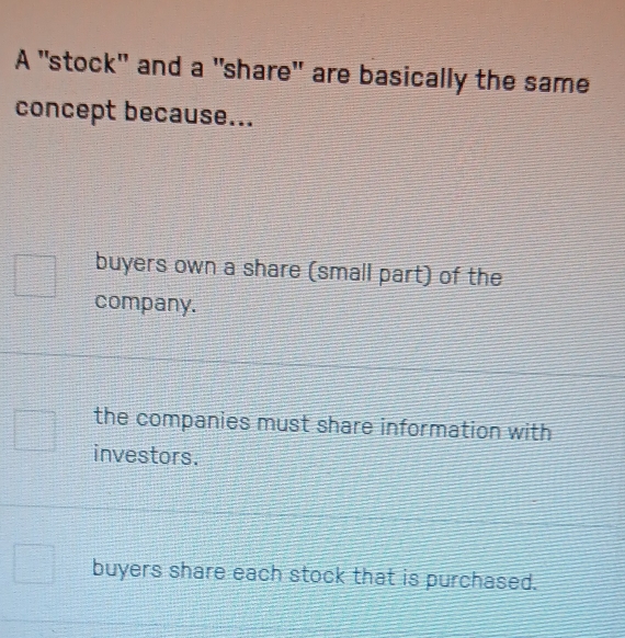 A "stock" and a "share" are basically the same
concept because...
buyers own a share (small part) of the
company.
the companies must share information with
investors.
buyers share each stock that is purchased.