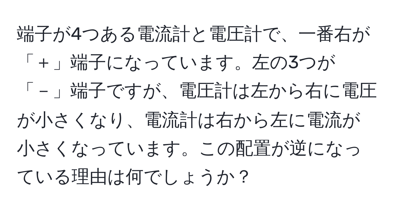 端子が4つある電流計と電圧計で、一番右が「＋」端子になっています。左の3つが「－」端子ですが、電圧計は左から右に電圧が小さくなり、電流計は右から左に電流が小さくなっています。この配置が逆になっている理由は何でしょうか？