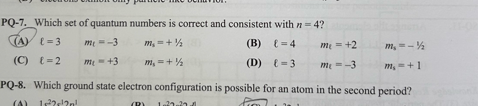 PQ-7._ _Which set of quantum numbers is correct and consistent with n=4 ?
(A) ell =3 m_ell =-3 m_s=+1/2 (B) ell =4 m_e=+2 m_s=-1/2
(C) ell =2 m_ell =+3 m_s=+1/2 (D) ell =3 m_ell =-3 m_s=+1
PQ-8. Which ground state electron configuration is possible for an atom in the second period?
(A 1s^22s^12n^1