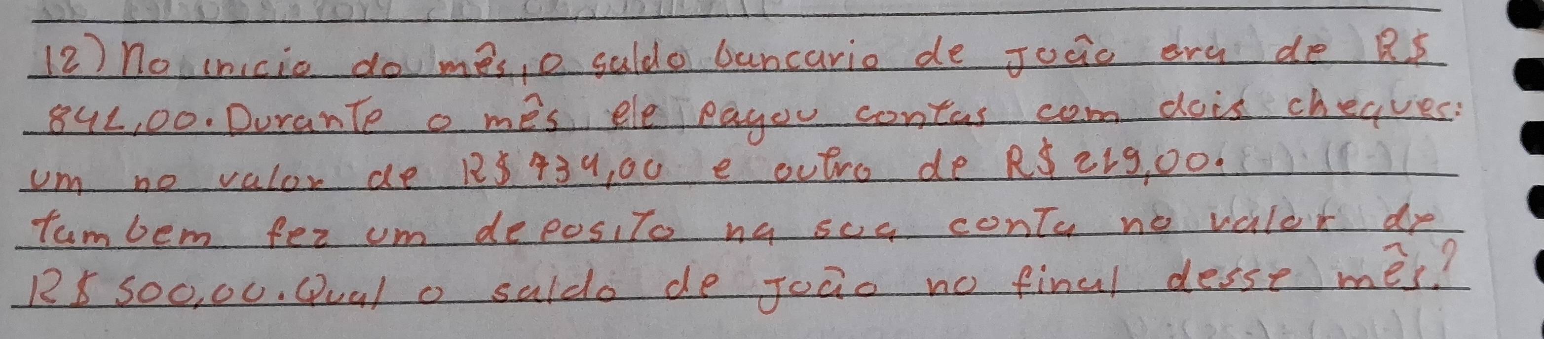 (2) no cnicio do mes, o guldo bancario de Joaio erg de R s
842, 00. Durante o mes eleeagou contas com dois chegves. 
um no valor de 128 439, 00 e outro de RS 21g, Oo. 
tumbem fer um deposito na soe conty no valor de
R5 Soo, 00. Qual o saldo de Joao no final desse mes?