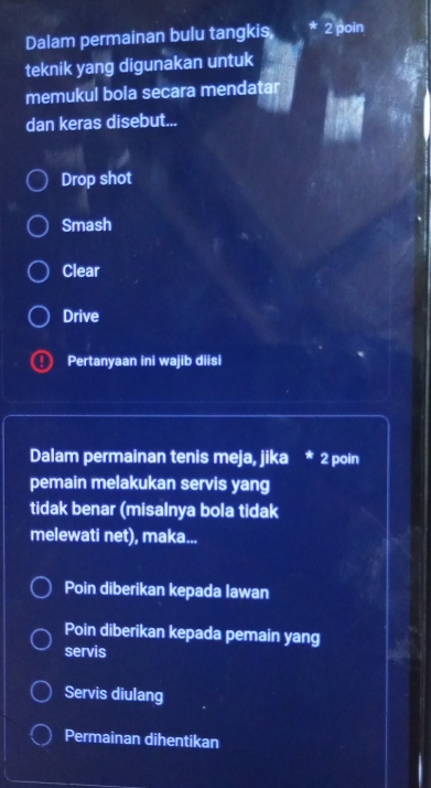 Dalam permainan bulu tangkis 2 poin
teknik yang digunakan untuk
memukul bola secara mendatar
dan keras disebut...
Drop shot
Smash
Clear
Drive
Pertanyaan ini wajib diisi
Dalam permainan tenis meja, jika * 2 poin
pemain melakukan servis yang
tidak benar (misalnya bola tidak
melewati net), maka...
Poin diberikan kepada lawan
Poin diberikan kepada pemain yang
servis
Servis diulang
Permainan dihentikan