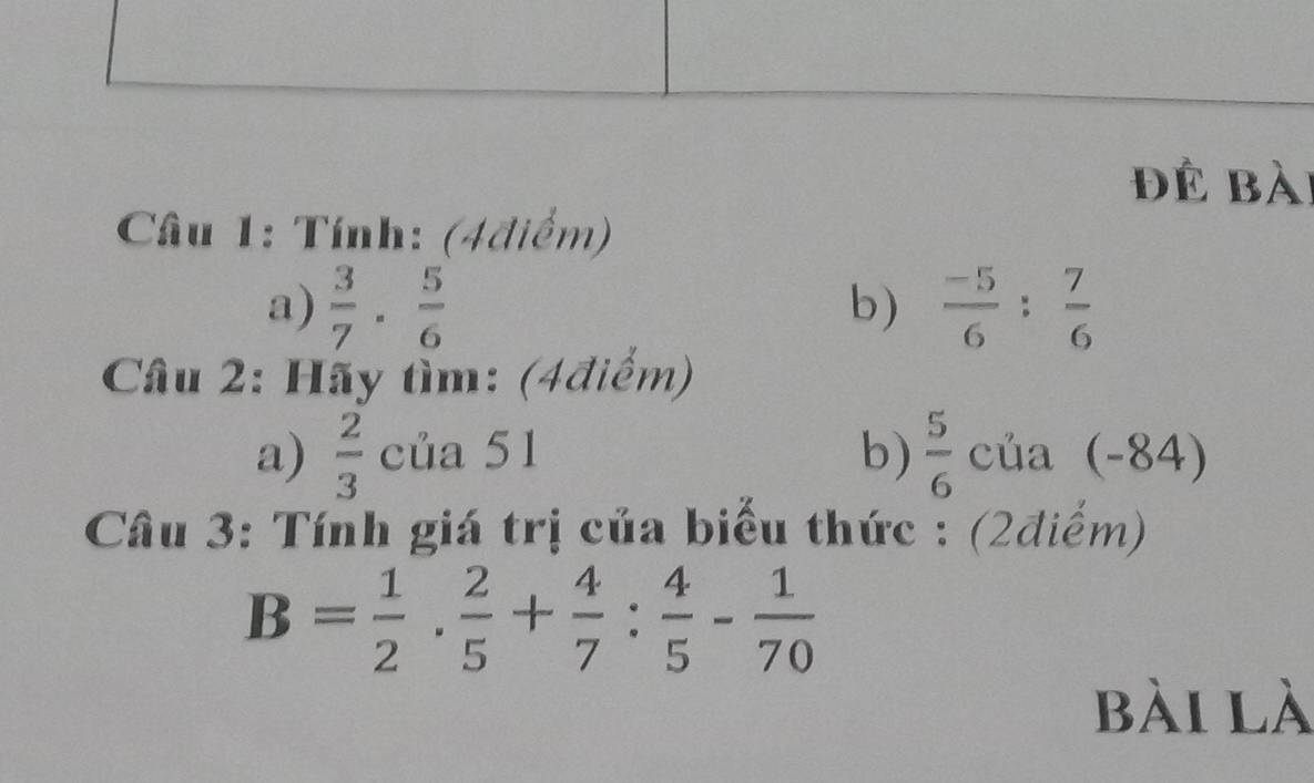 để bài 
Câu 1: Tính: (4điểm) 
a)  3/7 ·  5/6  b)  (-5)/6 : 7/6 
Câu 2: Hãy tìm: (4điểm) 
a)  2/3  của 51 b)  5/6  của (-84) 
Câu 3: Tính giá trị của biểu thức : (2điểm)
B= 1/2 ·  2/5 + 4/7 : 4/5 - 1/70 
bài là