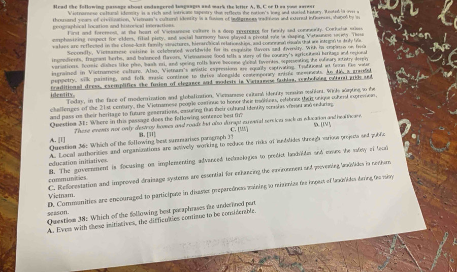 Read the following passage about endangered languages and mark the letter A, B, C or D on your answer
Vietnamese cultural identity is a rich and intricate tapestry that reflects the nation's long and storied history. Rooted in over a
thousand years of civilization, Vietnam's cultural identity is a fusion of indigenous traditions and external influences, shaped by its
geographical location and historical interactions.
First and foremost, at the heart of Vietnamese culture is a deep reverence for family and community. Confucian values
emphasizing respect for elders, filial piety, and social harmony have played a pivotal role in shaping Vietnamese society. These
values are reflected in the close-knit family structures, hierarchical relationships, and communal rituals that are integral to daily life.
Secondly, Vietnamese cuisine is celebrated worldwide for its exquisite flavors and diversity. With its emphasis on fresh
ingredients, fragrant herbs, and balanced flavors, Vietnamese food tells a story of the country's agricultural heritage and regional
variations. Iconic dishes like pho, banh mi, and spring rolls have become global favorites, representing the culinary artistry deeply
ingrained in Vietnamese culture. Also, Vietnam's artistic expressions are equally captivating. Traditional art forms like water
puppetry, silk painting, and folk music continue to thrive alongside contemporary artistic movements. Ao dài, a graceful
traditional dress, exemplifies the fusion of elegance and modesty in Vietnamese fashion, symbolizing cultural pride and
identity,
Today, in the face of modernization and globalization, Vietnamese cultural identity remains resilient. While adapting to the
challenges of the 21st century, the Vietnamese people continue to honor their traditions, celebrate their unique cultural expressions,
and pass on their heritage to future generations, ensuring that their cultural identity remains vibrant and enduring.
Question 31: Where in this passage does the following sentence best fit?
These events not only destroy homes and roads but also disrupt essential services such as education and healthcare. D. [IV]
A. [1] B. [Iī] C. [III]
Question 36: Which of the following best summarises paragraph 3?
A. Local authorities and organizations are actively working to reduce the risks of landslides through various projects and public
B. The government is focusing on implementing advanced technologies to predict landslides and ensure the safety of local
education initiatives.
C. Reforestation and improved drainage systems are essential for enhancing the environment and preventing landslides in northern
communities.
D. Communities are encouraged to participate in disaster preparedness training to minimize the impact of landslides during the rainy
Vietnam.
Question 38: Which of the following best paraphrases the underlined part
season.
A. Even with these initiatives, the difficulties continue to be considerable.