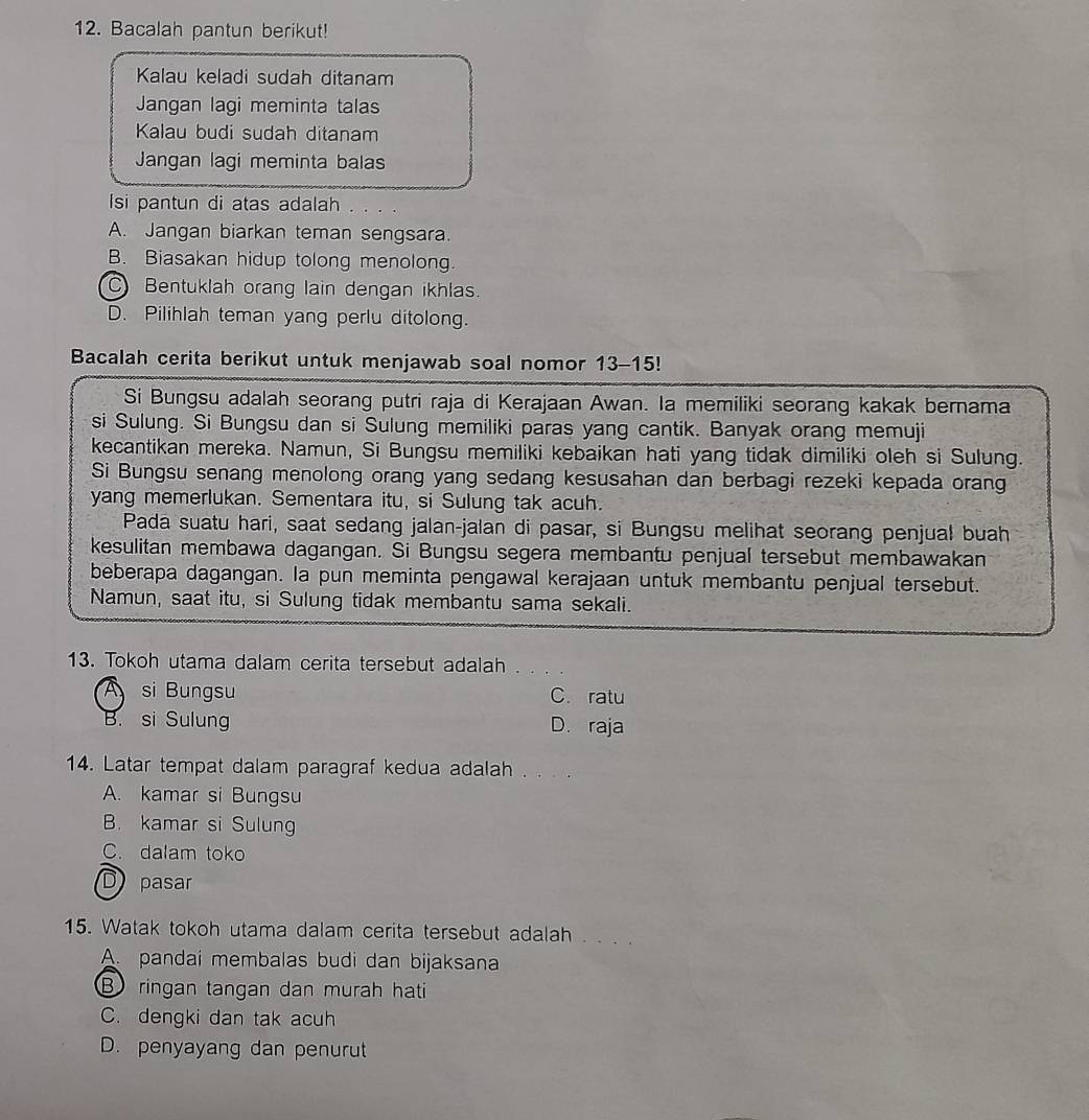 Bacalah pantun berikut!
Kalau keladi sudah ditanam
Jangan lagi meminta talas
Kalau budi sudah ditanam
Jangan lagi meminta balas
Isi pantun di atas adalah . . . .
A. Jangan biarkan teman sengsara.
B. Biasakan hidup tolong menolong.
C Bentuklah orang lain dengan ikhlas.
D. Pilihlah teman yang perlu ditolong.
Bacalah cerita berikut untuk menjawab soal nomor 13-15!
Si Bungsu adalah seorang putri raja di Kerajaan Awan. Ia memiliki seorang kakak bernama
si Sulung. Si Bungsu dan si Sulung memiliki paras yang cantik. Banyak orang memuji
kecantikan mereka. Namun, Si Bungsu memiliki kebaikan hati yang tidak dimiliki oleh si Sulung.
Si Bungsu senang menolong orang yang sedang kesusahan dan berbagi rezeki kepada orang
yang memerlukan. Sementara itu, si Sulung tak acuh.
Pada suatu hari, saat sedang jalan-jalan di pasar, si Bungsu melihat seorang penjual buah
kesulitan membawa dagangan. Si Bungsu segera membantu penjual tersebut membawakan
beberapa dagangan. Ia pun meminta pengawal kerajaan untuk membantu penjual tersebut.
Namun, saat itu, si Sulung tidak membantu sama sekali.
13. Tokoh utama dalam cerita tersebut adalah
A si Bungsu C. ratu
B. si Sulung D. raja
14. Latar tempat dalam paragraf kedua adalah
A. kamar si Bungsu
B. kamar si Sulung
C. dalam toko
D pasar
15. Watak tokoh utama dalam cerita tersebut adalah . . . .
A. pandai membalas budi dan bijaksana
B ringan tangan dan murah hati
C. dengki dan tak acuh
D. penyayang dan penurut