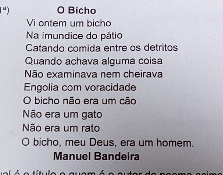 1^a) Bicho
0
Vi ontem um bicho
Na imundice do pátio
Catando comida entre os detritos
Quando achava alguma coisa
Não examinava nem cheirava
Engolia com voracidade
O bicho não era um cão
Não era um gato
Não era um rato
O bicho, meu Deus, era um homem.
Manuel Bandeira
e títule e a u