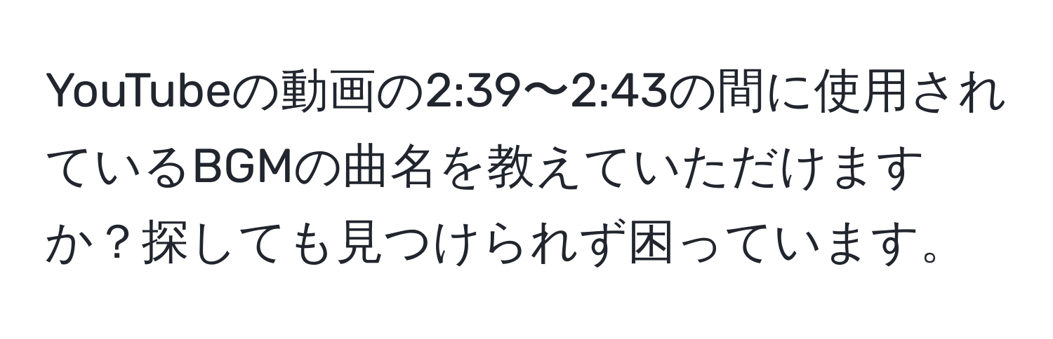 YouTubeの動画の2:39〜2:43の間に使用されているBGMの曲名を教えていただけますか？探しても見つけられず困っています。