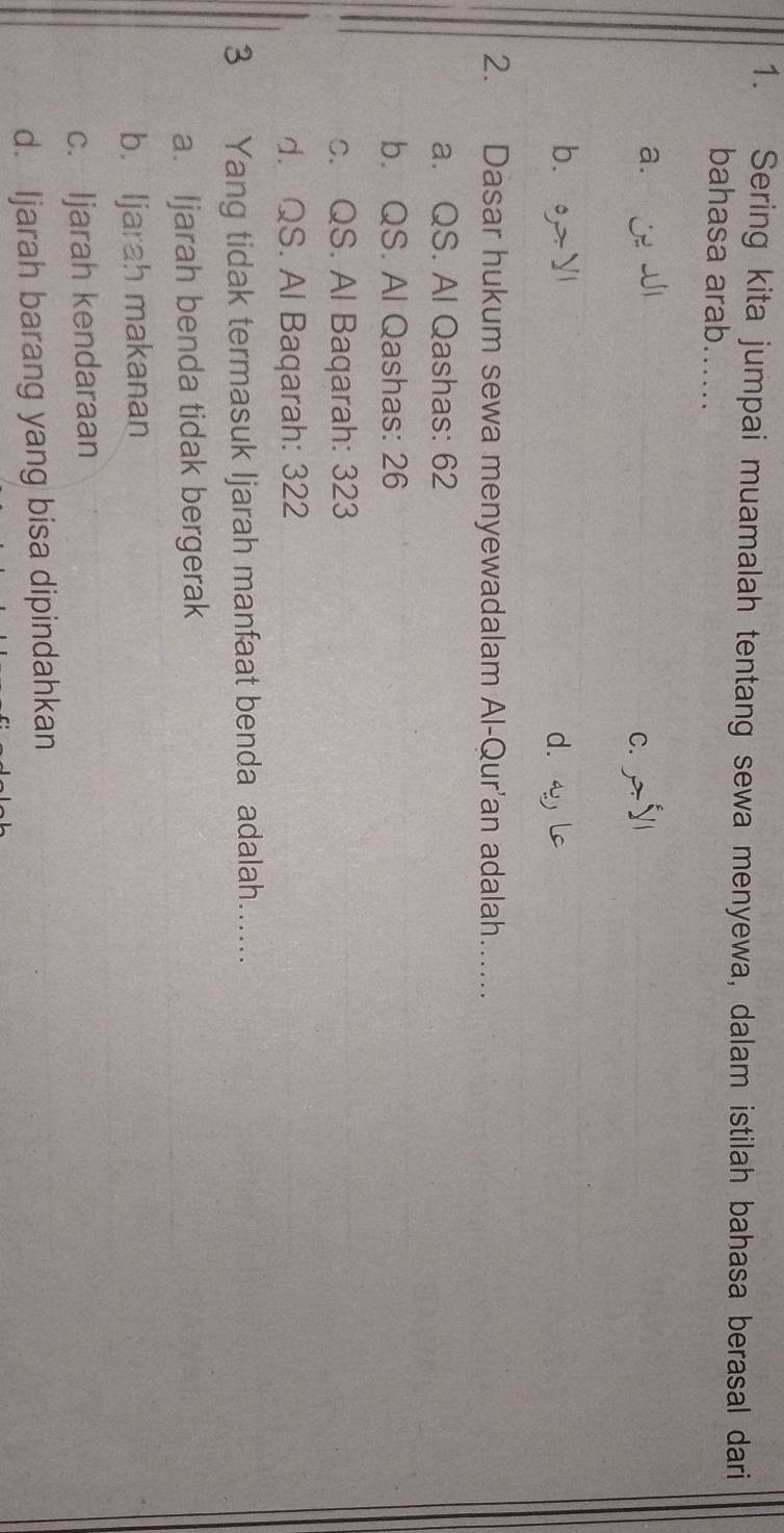 Sering kita jumpai muamalah tentang sewa menyewa, dalam istilah bahasa berasal dari
bahasa arab......
a. J
C.
b、。 d.
2. Dasar hukum sewa menyewadalam Al-Qur'an adalah….....
a. QS. Al Qashas: 62
b. QS. Al Qashas: 26
c. QS. Al Baqarah: 323
d. QS. Al Baqarah: 322
3 Yang tidak termasuk Ijarah manfaat benda adalah......
a. Ijarah benda tidak bergerak
b. Ijarah makanan
c. Ijarah kendaraan
d. Ijarah barang yang bisa dipindahkan