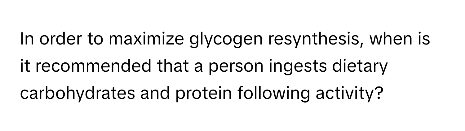 In order to maximize glycogen resynthesis, when is it recommended that a person ingests dietary carbohydrates and protein following activity?