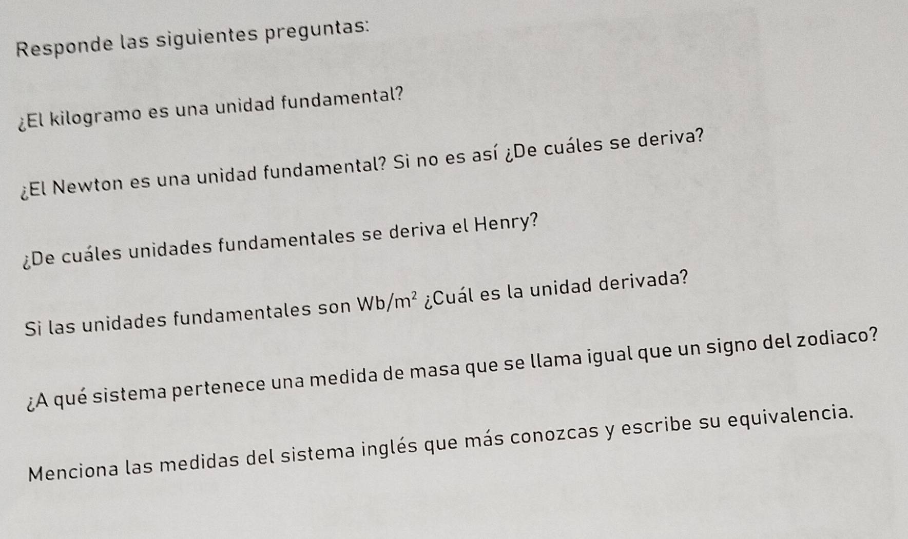 Responde las siguientes preguntas: 
¿El kilogramo es una unidad fundamental? 
¿El Newton es una unidad fundamental? Si no es así ¿De cuáles se deriva? 
¿De cuáles unidades fundamentales se deriva el Henry? 
Si las unidades fundamentales son Wb/m^2 ¿Cuál es la unidad derivada? 
¿A qué sistema pertenece una medida de masa que se llama igual que un signo del zodiaco? 
Menciona las medidas del sistema inglés que más conozcas y escribe su equivalencia.