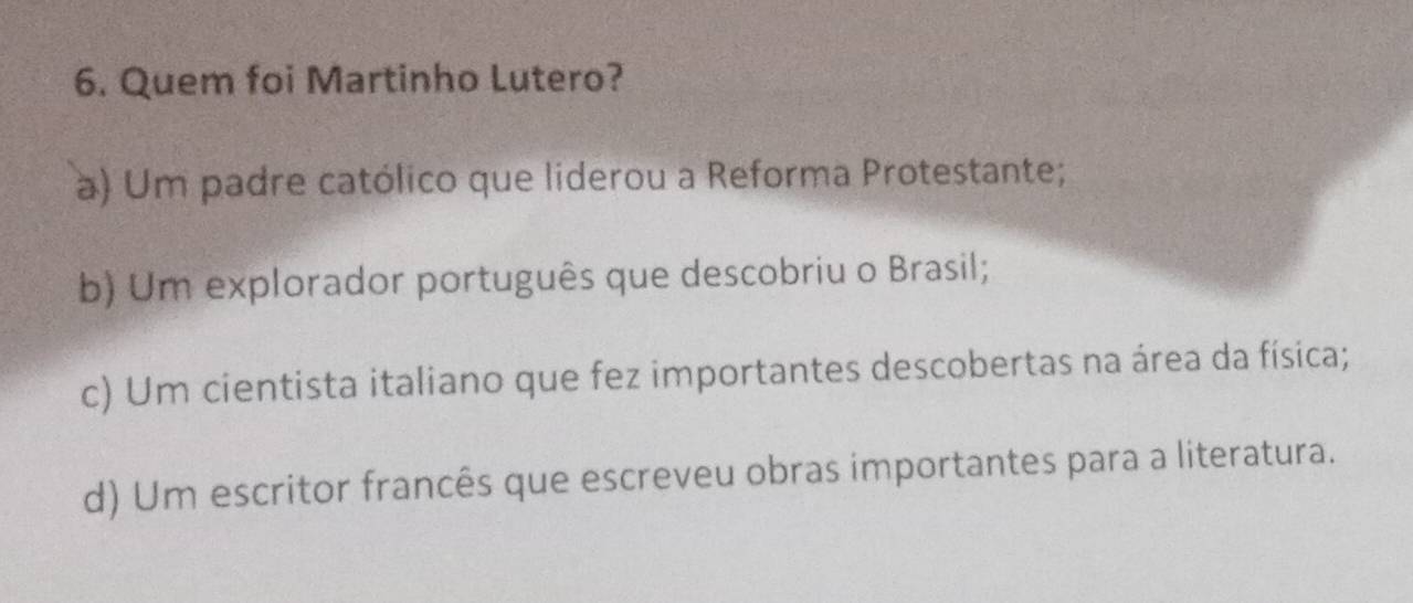 Quem foi Martinho Lutero?
à) Um padre católico que liderou a Reforma Protestante;
b) Um explorador português que descobriu o Brasil;
c) Um cientista italiano que fez importantes descobertas na área da física;
d) Um escritor francês que escreveu obras importantes para a literatura.