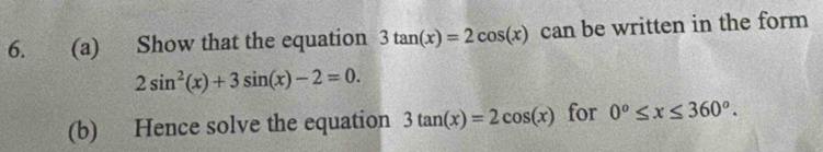 Show that the equation 3tan (x)=2cos (x) can be written in the form
2sin^2(x)+3sin (x)-2=0. 
(b) Hence solve the equation 3tan (x)=2cos (x) for 0°≤ x≤ 360°.