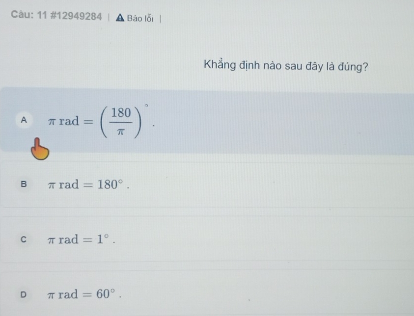 11 #12949284 Báo lỗi
Khẳng định nào sau đây là đúng?
A π rad=( 180/π  )^circ .
B π rad=180°.
C π rad=1°.
D π rad=60°.