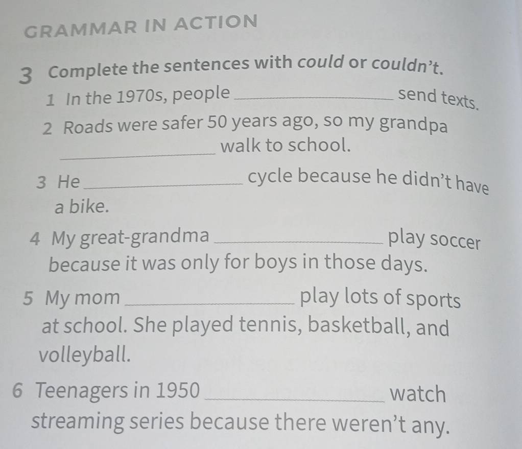 GRAMMAR IN ACTION 
3 Complete the sentences with could or couldn’t. 
1 In the 1970s, people _send texts. 
2 Roads were safer 50 years ago, so my grandpa 
_ 
walk to school. 
3 He_ cycle because he didn’t have 
a bike. 
4 My great-grandma _play soccer 
because it was only for boys in those days. 
5 My mom _play lots of sports 
at school. She played tennis, basketball, and 
volleyball. 
6 Teenagers in 1950 _watch 
streaming series because there weren’t any.