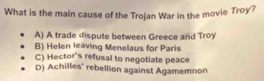 What is the main cause of the Trojan War in the movie Troy?
A) A trade dispute between Greece and Troy
B) Helen leaving Menelaus for Paris
C) Hector's refusal to negotiate peace
D) Achilles' rebellion against Agamemnon