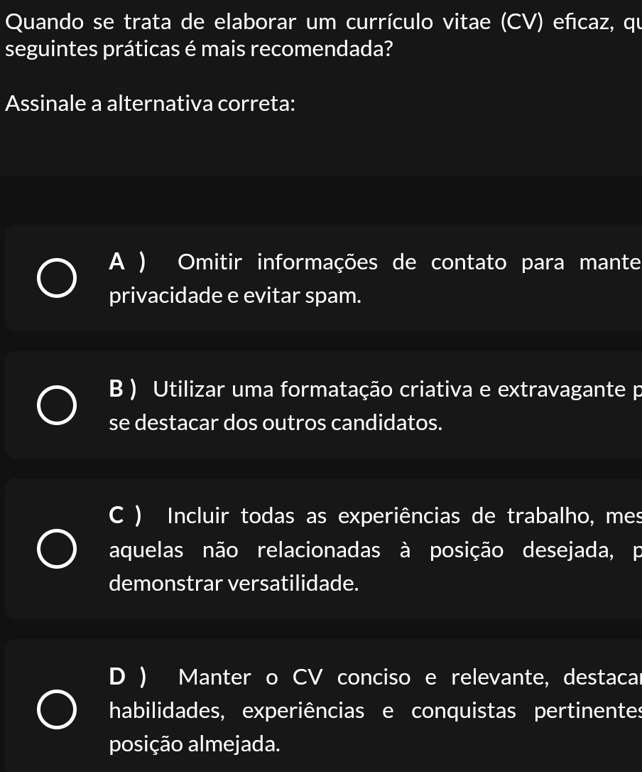 Quando se trata de elaborar um currículo vitae (CV) eñcaz, qu
seguintes práticas é mais recomendada?
Assinale a alternativa correta:
A ) Omitir informações de contato para mante
privacidade e evitar spam.
B ) Utilizar uma formatação criativa e extravagante p
se destacar dos outros candidatos.
C ) Incluir todas as experiências de trabalho, mes
aquelas não relacionadas à posição desejada, p
demonstrar versatilidade.
D ) Manter o CV conciso e relevante, destacar
habilidades, experiências e conquistas pertinentes
posição almejada.