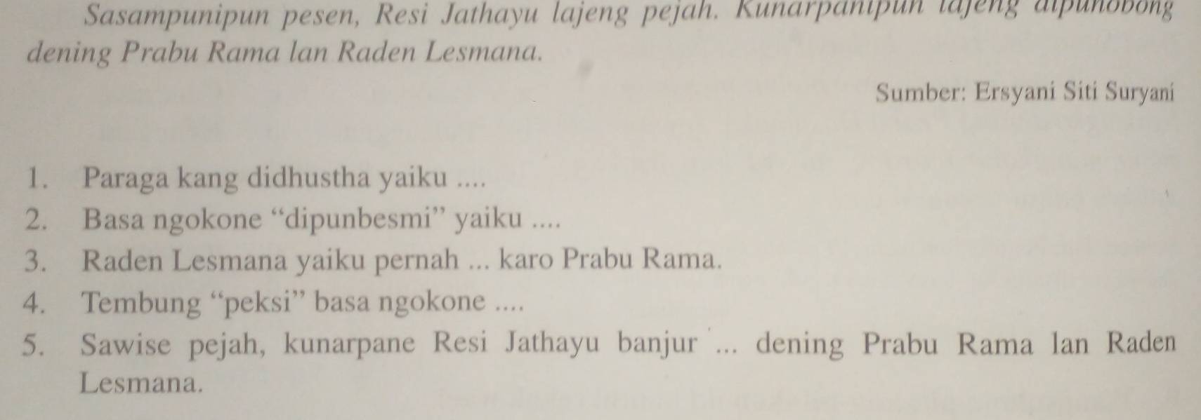 Sasampunipun pesen, Resi Jathayu lajeng pejah. Kunarpanipun lajeng alpunobong 
dening Prabu Rama lan Raden Lesmana. 
Sumber: Ersyani Siti Suryani 
1. Paraga kang didhustha yaiku .... 
2. Basa ngokone “dipunbesmi” yaiku .... 
3. Raden Lesmana yaiku pernah ... karo Prabu Rama. 
4. Tembung “peksi” basa ngokone .... 
5. Sawise pejah, kunarpane Resi Jathayu banjur ... dening Prabu Rama lan Raden 
Lesmana.