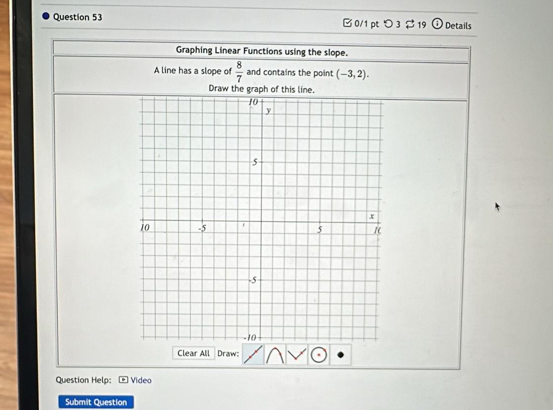 □ 0/1 pt つ3 %19 Details 
Graphing Linear Functions using the slope. 
A line has a slope of  8/7  and contains the point (-3,2). 
Draw the graph of this line. 
Clear All Draw: 
Question Help: Video 
Submit Question