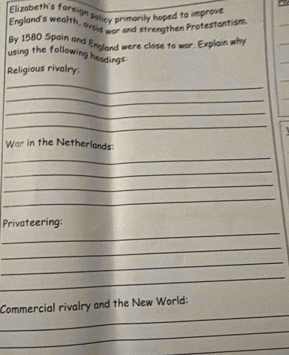 Elizabeth's foreign policy primarily hoped to improve 
England's wealth, avoid war and strengthen Protestantism. 
By 1580 Spain and England were close to war. Explain why 
using the following headings: 
Religious rivalry: 
_ 
_ 
_ 
_ 
War in the Netherlands: 
_ 
_ 
_ 
_ 
_ 
Privateering: 
_ 
_ 
_ 
_ 
Commercial rivalry and the New World: 
_ 
_